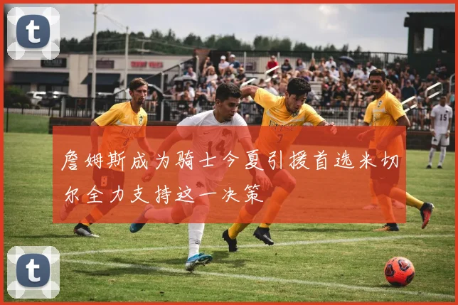 詹姆斯成为骑士今夏引援首选米切尔全力支持这一决策