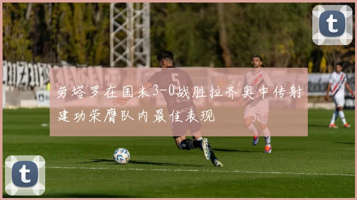 劳塔罗在国米3-0战胜拉齐奥中传射建功荣膺队内最佳表现