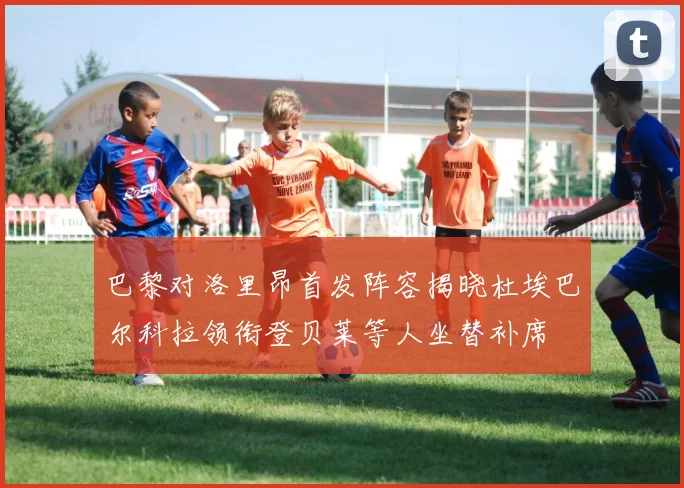 巴黎对洛里昂首发阵容揭晓杜埃巴尔科拉领衔登贝莱等人坐替补席