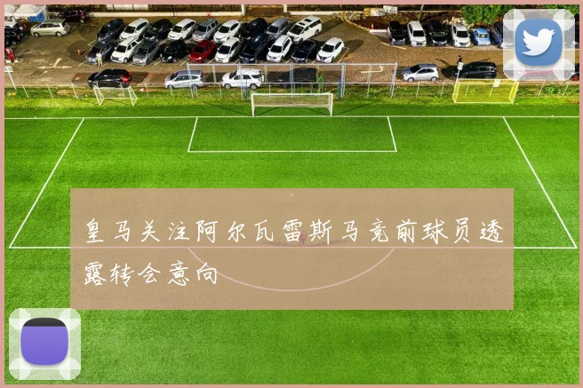 皇马关注阿尔瓦雷斯马竞前球员透露转会意向