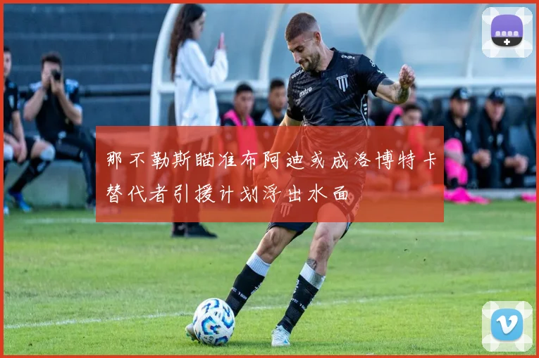 那不勒斯瞄准布阿迪或成洛博特卡替代者引援计划浮出水面