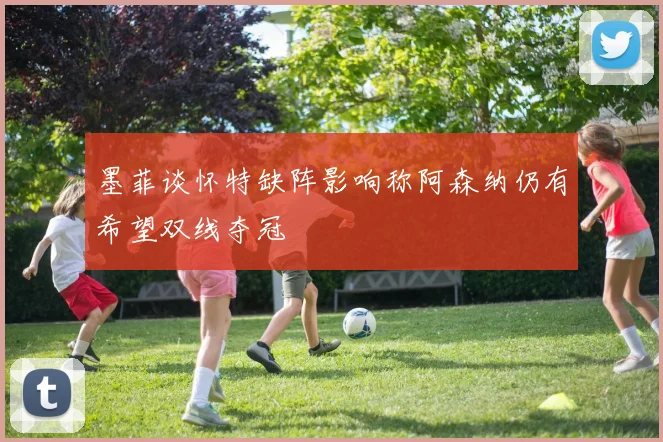 墨菲谈怀特缺阵影响称阿森纳仍有希望双线夺冠