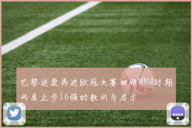 巴黎逆袭再进欧冠决赛回顾MNM时期两度止步16强的教训与启示