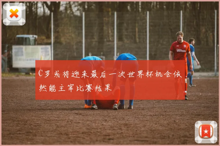 C罗或将迎来最后一次世界杯机会依然能主宰比赛结果