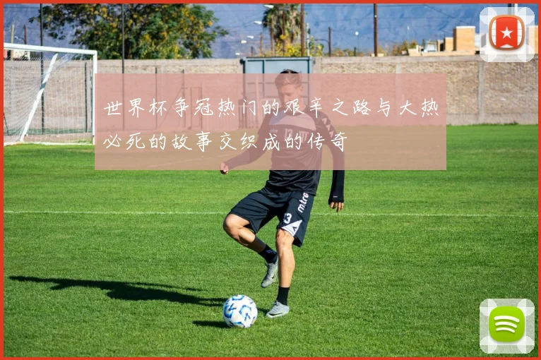 世界杯争冠热门的艰辛之路与大热必死的故事交织成的传奇