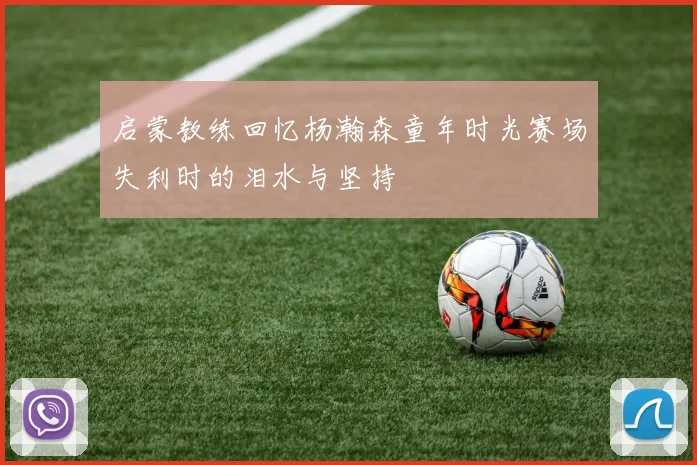 启蒙教练回忆杨瀚森童年时光赛场失利时的泪水与坚持