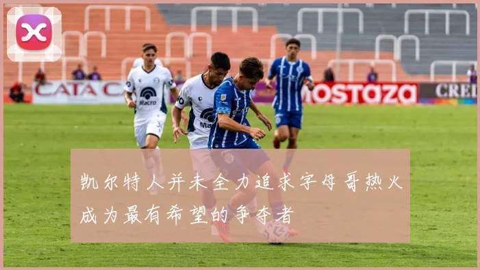 凯尔特人并未全力追求字母哥热火成为最有希望的争夺者