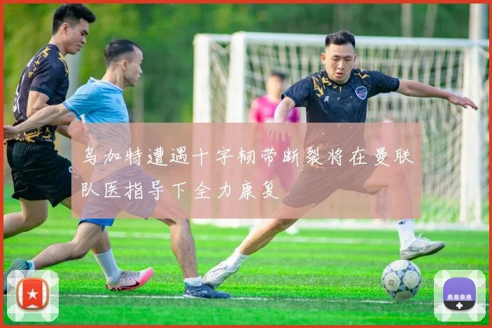 乌加特遭遇十字韧带断裂将在曼联队医指导下全力康复
