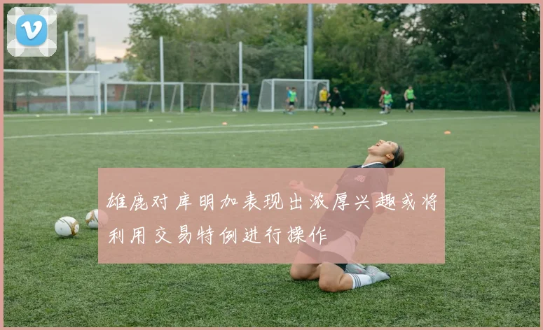 雄鹿对库明加表现出浓厚兴趣或将利用交易特例进行操作